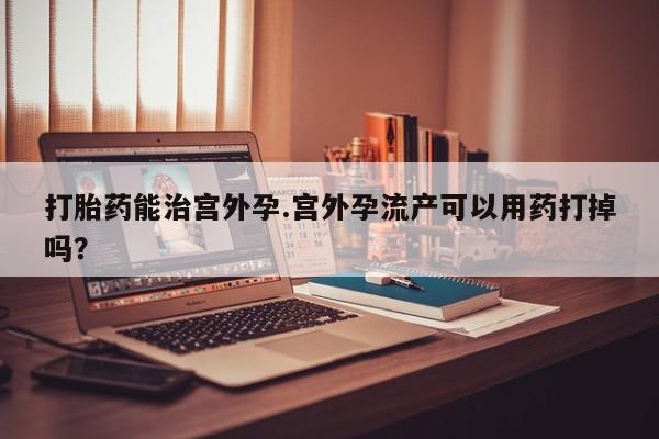 打胎药使用打胎药能治宫外孕.宫外孕流产可以用药打掉吗？
