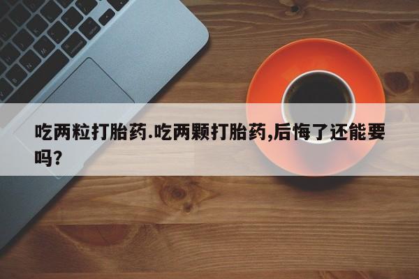 打胎药使用吃两粒打胎药.吃两颗打胎药,后悔了还能要吗？