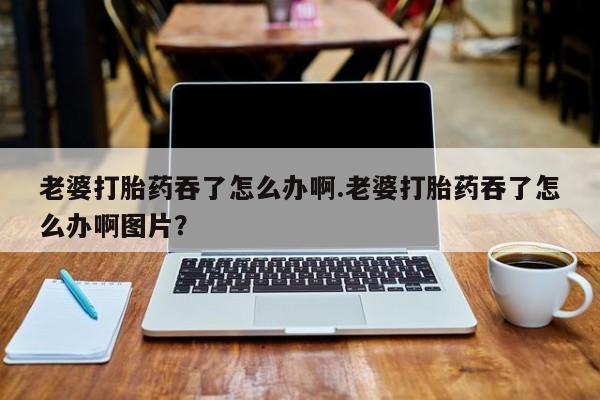 打胎药使用老婆打胎药吞了怎么办啊.老婆打胎药吞了怎么办啊图片？