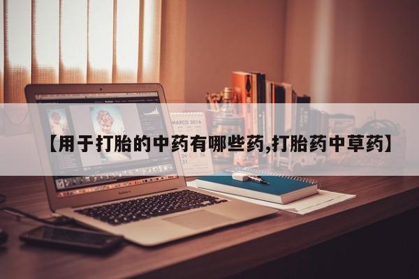 打胎药使用【用于打胎的中药有哪些药,打胎药中草药】