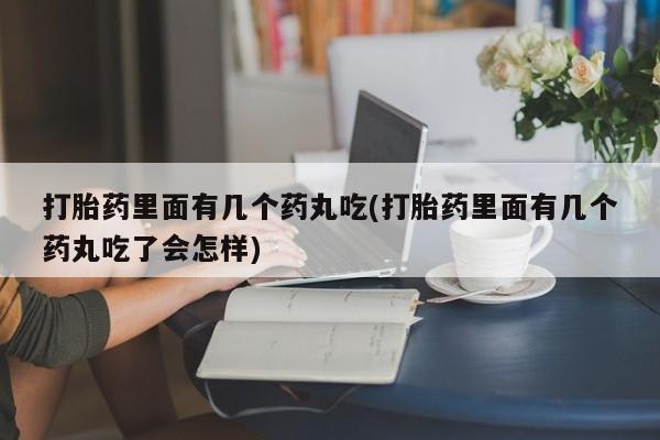 打胎药使用打胎药里面有几个药丸吃(打胎药里面有几个药丸吃了会怎样)