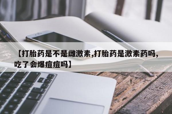 打胎药使用【打胎药是不是雌激素,打胎药是激素药吗,吃了会爆痘痘吗】