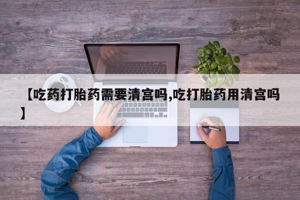 打胎药使用【吃药打胎药需要清宫吗,吃打胎药用清宫吗】