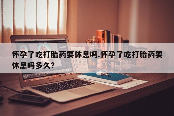 打胎药使用怀孕了吃打胎药要休息吗.怀孕了吃打胎药要休息吗多久？