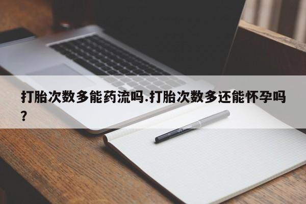 打胎药使用打胎次数多能药流吗.打胎次数多还能怀孕吗？