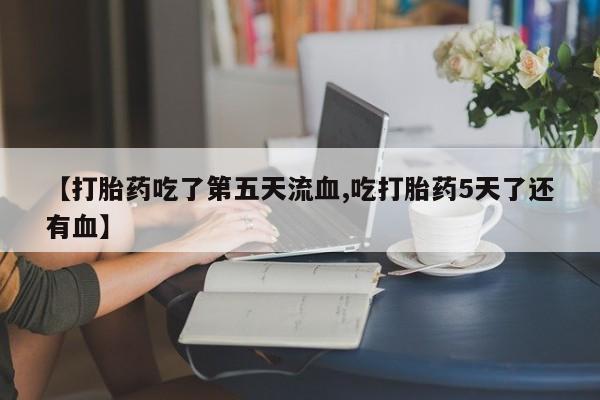 打胎药使用【打胎药吃了第五天流血,吃打胎药5天了还有血】