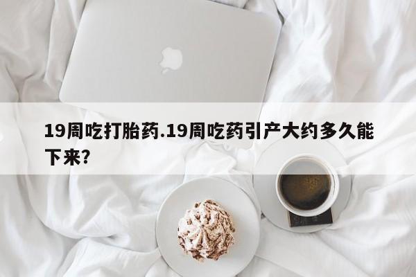打胎药使用19周吃打胎药.19周吃药引产大约多久能下来？