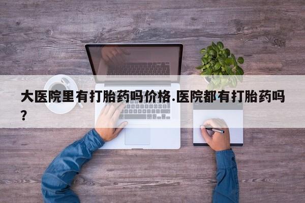 打胎药使用大医院里有打胎药吗价格.医院都有打胎药吗？