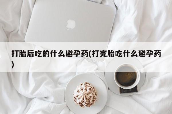 打胎药使用打胎后吃的什么避孕药(打完胎吃什么避孕药)