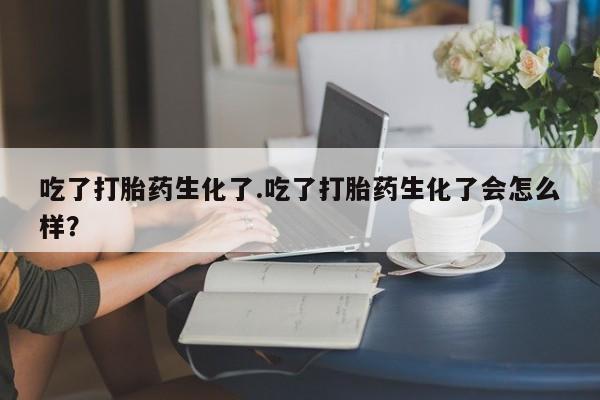 打胎药使用吃了打胎药生化了.吃了打胎药生化了会怎么样？