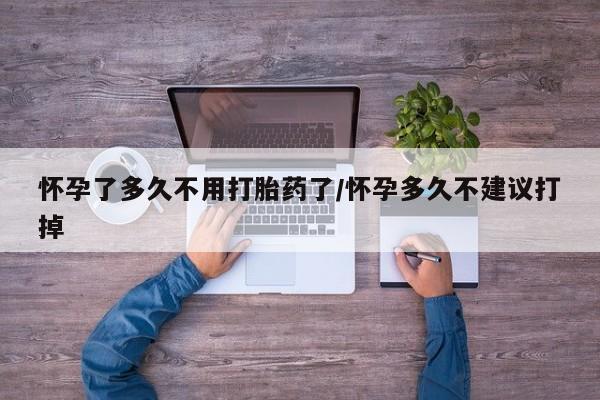 打胎药使用怀孕了多久不用打胎药了/怀孕多久不建议打掉