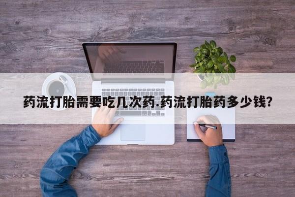 打胎药使用药流打胎需要吃几次药.药流打胎药多少钱？