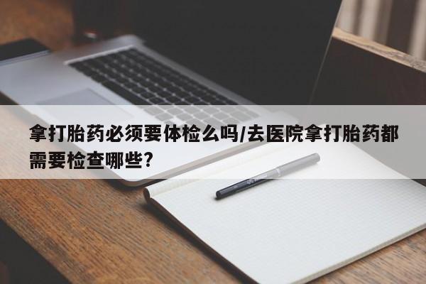 打胎药使用拿打胎药必须要体检么吗/去医院拿打胎药都需要检查哪些?