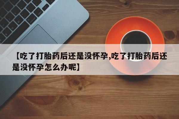 打胎药使用【吃了打胎药后还是没怀孕,吃了打胎药后还是没怀孕怎么办呢】