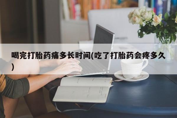 打胎药使用喝完打胎药痛多长时间(吃了打胎药会疼多久)