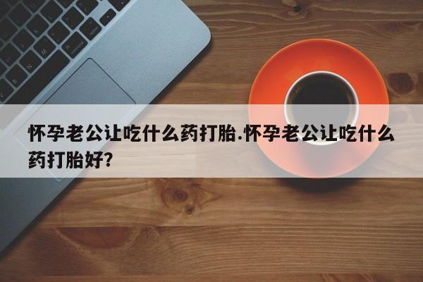打胎药使用怀孕老公让吃什么药打胎.怀孕老公让吃什么药打胎好？