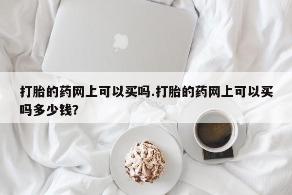 打胎药使用打胎的药网上可以买吗.打胎的药网上可以买吗多少钱?