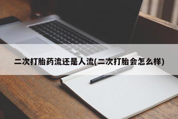 打胎药使用二次打胎药流还是人流(二次打胎会怎么样)