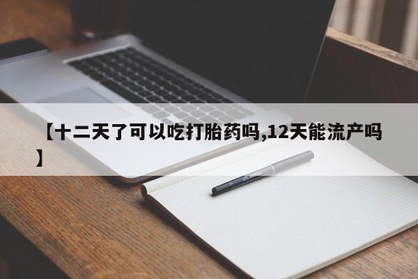 打胎药使用【十二天了可以吃打胎药吗,12天能流产吗】