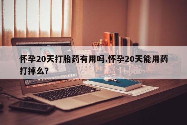 打胎药使用怀孕20天打胎药有用吗.怀孕20天能用药打掉么？