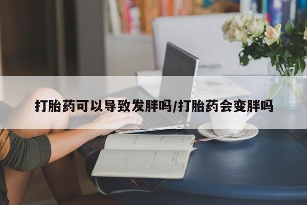 打胎药使用打胎药可以导致发胖吗/打胎药会变胖吗