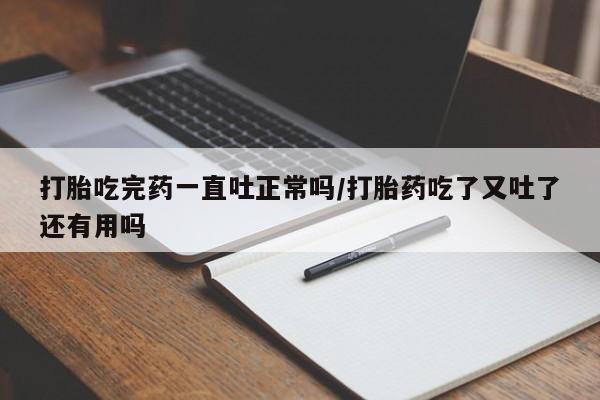 打胎药使用打胎吃完药一直吐正常吗/打胎药吃了又吐了还有用吗