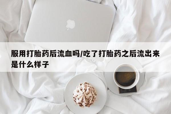 打胎药使用服用打胎药后流血吗/吃了打胎药之后流出来是什么样子