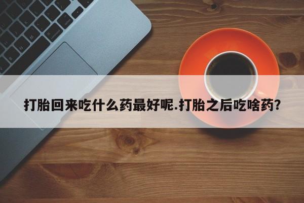 打胎药使用打胎回来吃什么药最好呢.打胎之后吃啥药?