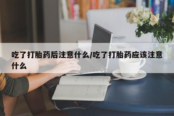 打胎药使用吃了打胎药后注意什么/吃了打胎药应该注意什么