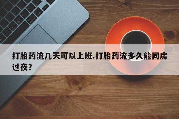 打胎药使用打胎药流几天可以上班.打胎药流多久能同房过夜?