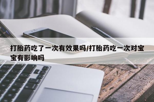 打胎药使用打胎药吃了一次有效果吗/打胎药吃一次对宝宝有影响吗