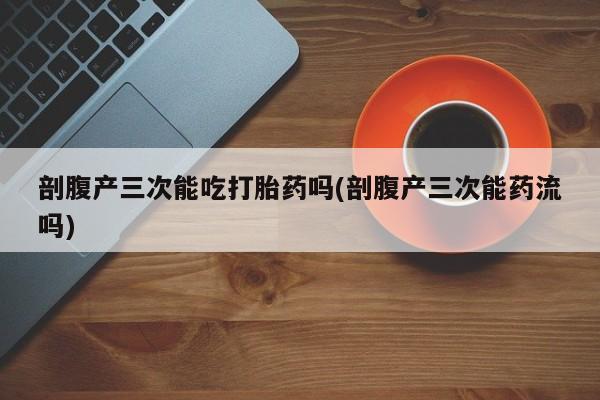 打胎药使用剖腹产三次能吃打胎药吗(剖腹产三次能药流吗)