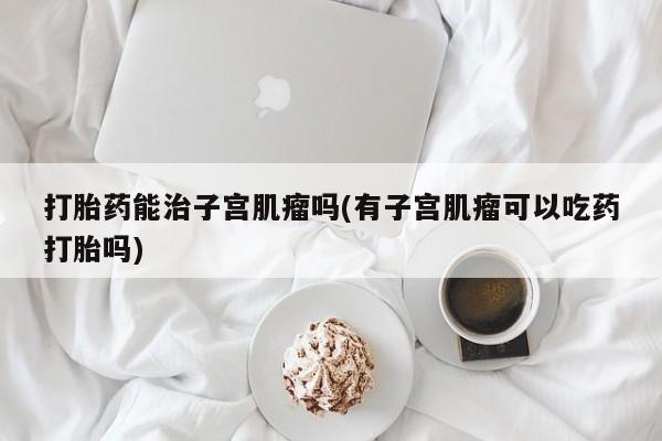 打胎药使用打胎药能治子宫肌瘤吗(有子宫肌瘤可以吃药打胎吗)