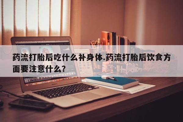 打胎药使用药流打胎后吃什么补身体.药流打胎后饮食方面要注意什么?