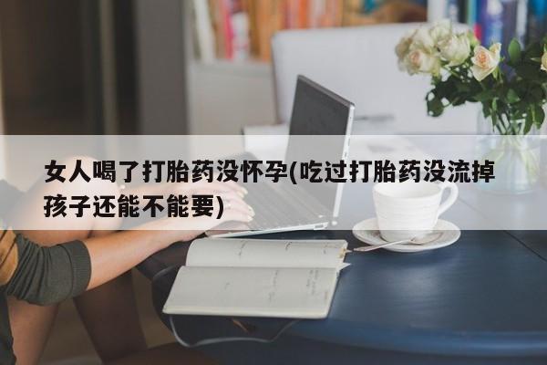 打胎药使用女人喝了打胎药没怀孕(吃过打胎药没流掉 孩子还能不能要)