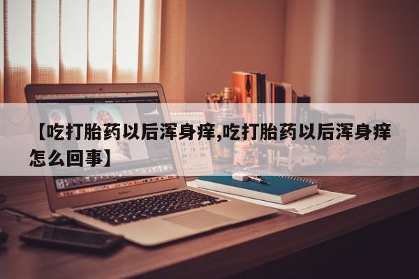 打胎药使用【吃打胎药以后浑身痒,吃打胎药以后浑身痒怎么回事】