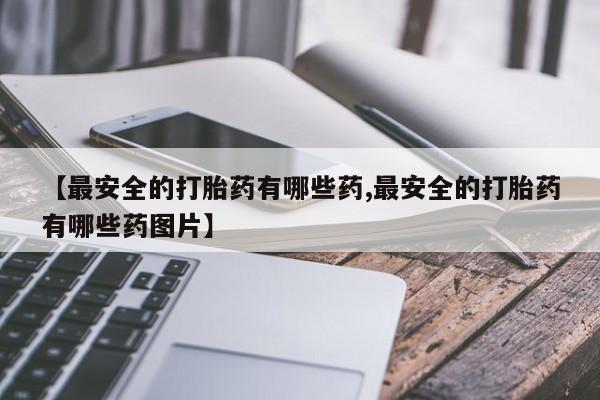 打胎药使用【最安全的打胎药有哪些药,最安全的打胎药有哪些药图片】
