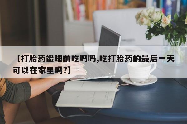 打胎药使用【打胎药能睡前吃吗吗,吃打胎药的最后一天可以在家里吗?】