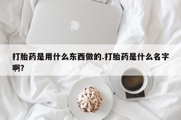 打胎药使用打胎药是用什么东西做的.打胎药是什么名字啊？