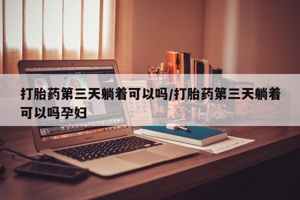 打胎药使用打胎药第三天躺着可以吗/打胎药第三天躺着可以吗孕妇