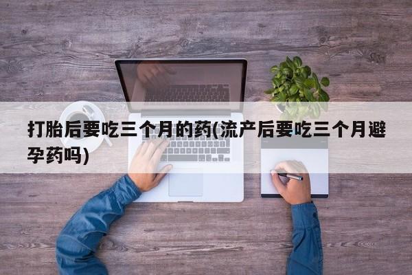 打胎药使用打胎后要吃三个月的药(流产后要吃三个月避孕药吗)