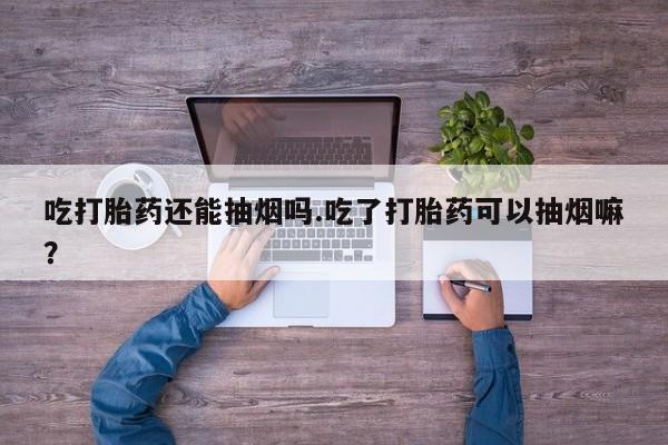 打胎药使用吃打胎药还能抽烟吗.吃了打胎药可以抽烟嘛？