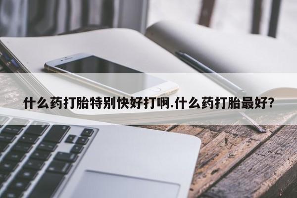 打胎药使用什么药打胎特别快好打啊.什么药打胎最好？