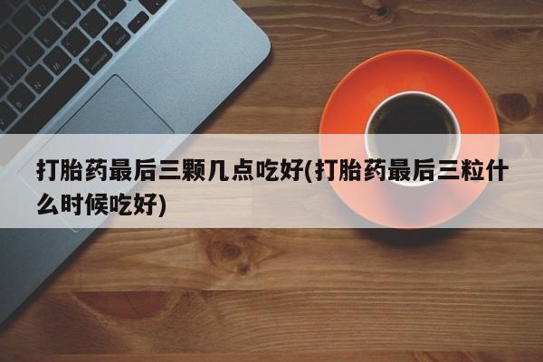 打胎药使用打胎药最后三颗几点吃好(打胎药最后三粒什么时候吃好)