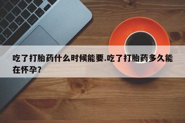 打胎药使用吃了打胎药什么时候能要.吃了打胎药多久能在怀孕？