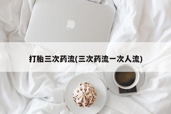 打胎药使用打胎三次药流(三次药流一次人流)