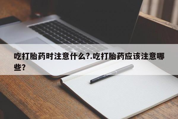 打胎药使用吃打胎药时注意什么?.吃打胎药应该注意哪些?