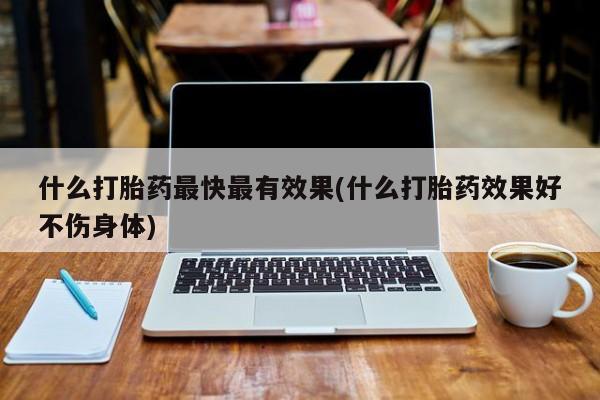 打胎药使用什么打胎药最快最有效果(什么打胎药效果好不伤身体)