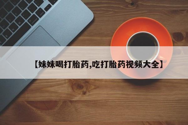 打胎药使用【妹妹喝打胎药,吃打胎药视频大全】
