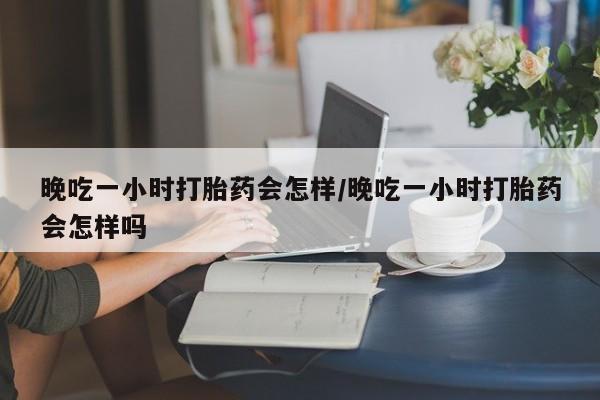 打胎药使用晚吃一小时打胎药会怎样/晚吃一小时打胎药会怎样吗